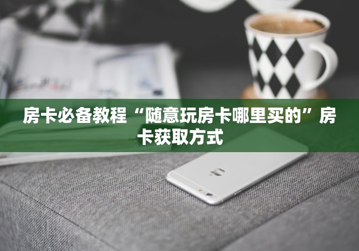 房卡必备教程“随意玩房卡哪里买的”房卡获取方式